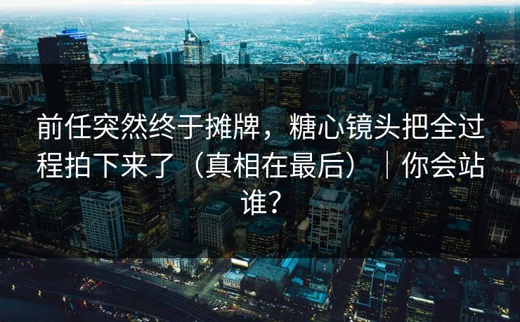 前任突然终于摊牌,糖心镜头把全过程拍下来了(真相在最后)|你会站谁? 前任突然终于摊牌,糖心镜头把全过程拍下来了(真相在最后)|你会站谁?
