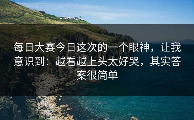 每日大赛今日这次的一个眼神，让我意识到：越看越上头太好哭，其实答案很简单