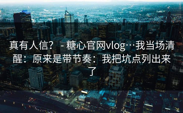 真有人信？ - 糖心官网vlog…我当场清醒：原来是带节奏：我把坑点列出来了