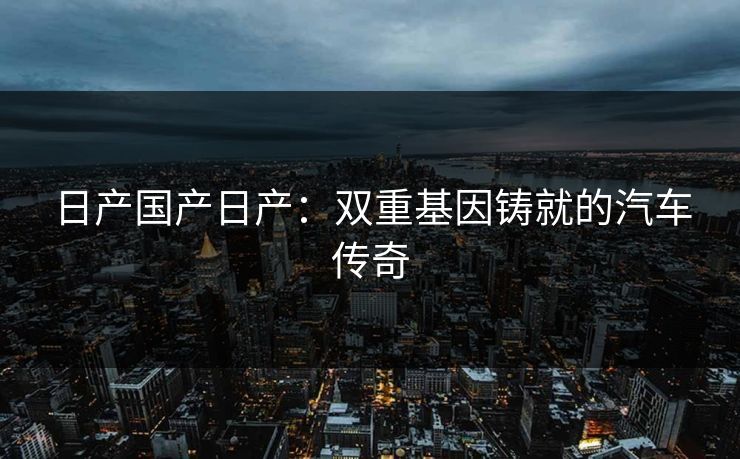 日产国产日产：双重基因铸就的汽车传奇