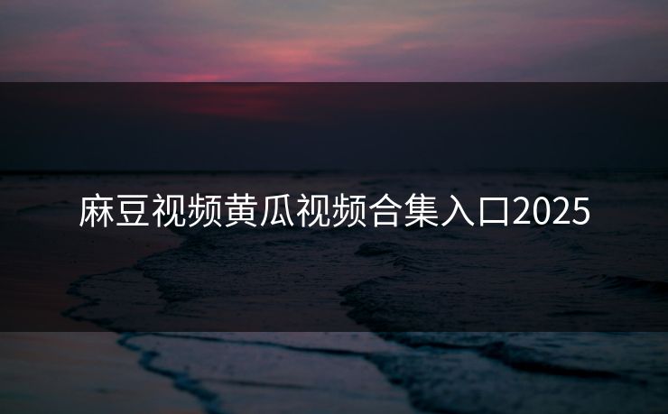 麻豆视频黄瓜视频合集入口2025