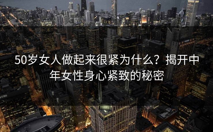 50岁女人做起来很紧为什么?揭开中年女性身心紧致的秘密 50岁女人做起来很紧为什么?揭开中年女性身心紧致的秘密