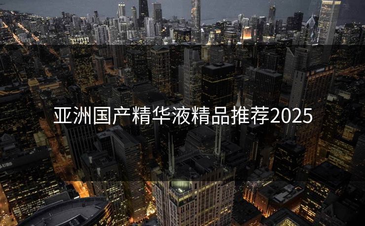 亚洲国产精华液精品推荐2025