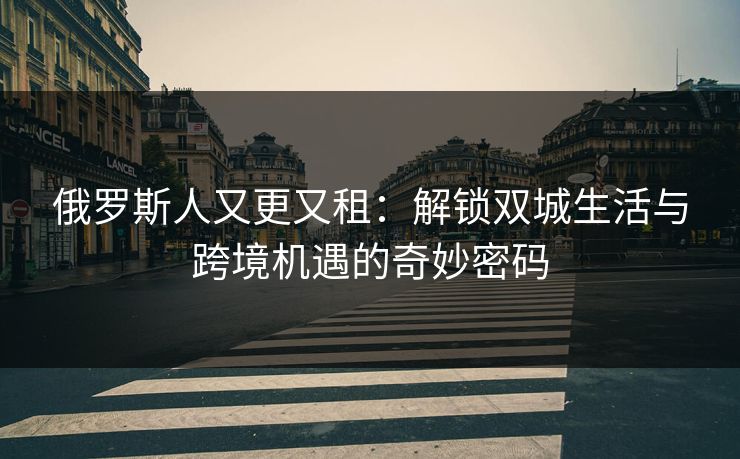 俄罗斯人又更又租：解锁双城生活与跨境机遇的奇妙密码