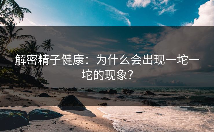 解密精子健康：为什么会出现一坨一坨的现象？
