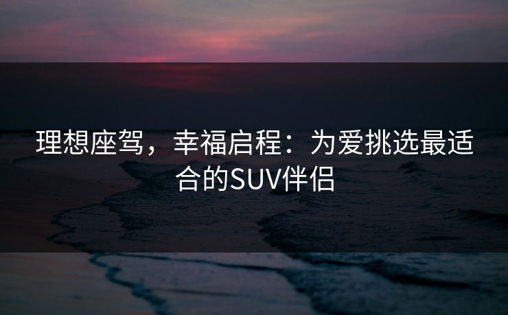 理想座驾,幸福启程:为爱挑选最适合的SUV伴侣 理想座驾,幸福启程:为爱挑选最适合的SUV伴侣