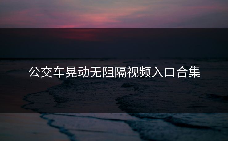 公交车晃动无阻隔视频入口合集