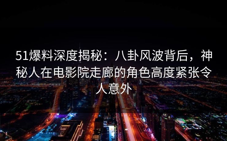 51爆料深度揭秘：八卦风波背后，神秘人在电影院走廊的角色高度紧张令人意外