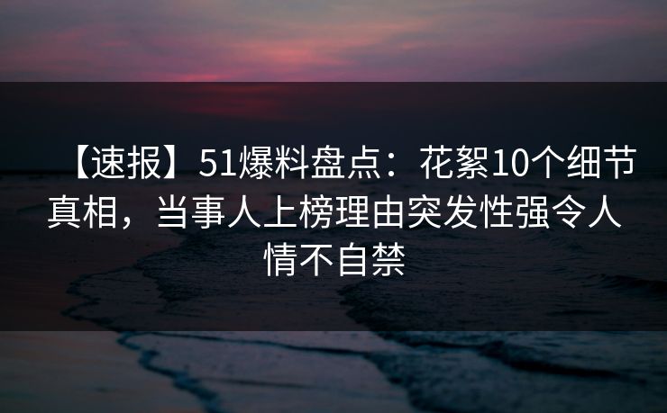 【速报】51爆料盘点：花絮10个细节真相，当事人上榜理由突发性强令人情不自禁
