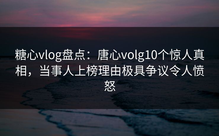 糖心vlog盘点：唐心volg10个惊人真相，当事人上榜理由极具争议令人愤怒