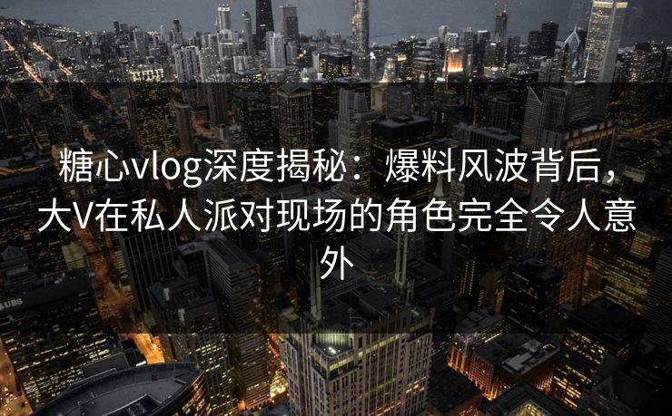 糖心vlog深度揭秘：爆料风波背后，大V在私人派对现场的角色完全令人意外