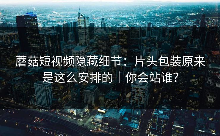 蘑菇短视频隐藏细节：片头包装原来是这么安排的｜你会站谁？
