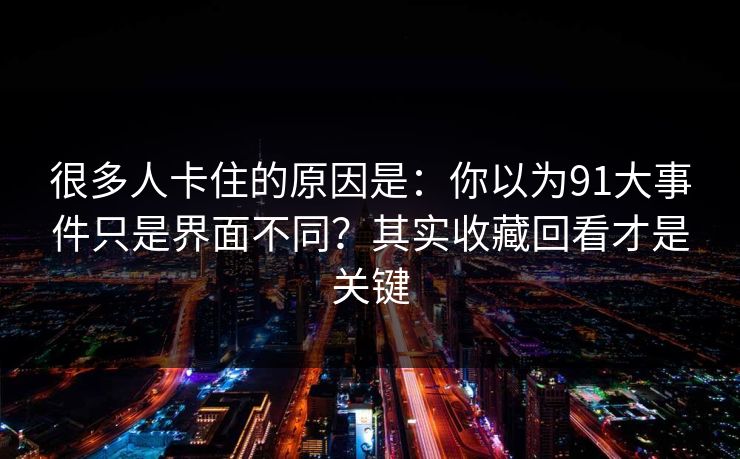 很多人卡住的原因是：你以为91大事件只是界面不同？其实收藏回看才是关键