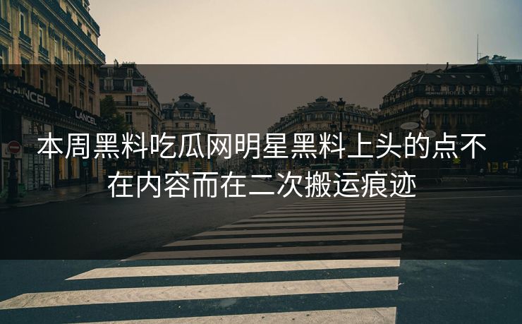 本周黑料吃瓜网明星黑料上头的点不在内容而在二次搬运痕迹 本周黑料吃瓜网明星黑料上头的点不在内容而在二次搬运痕迹