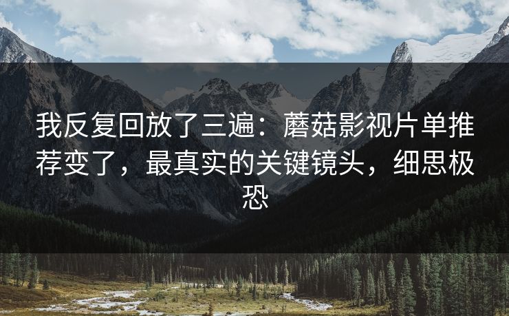 我反复回放了三遍:蘑菇影视片单推荐变了,最真实的关键镜头,细思极恐 我反复回放了三遍:蘑菇影视片单推荐变了,最真实的关键镜头,细思极恐