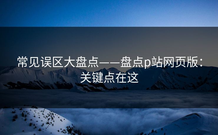 常见误区大盘点——盘点p站网页版：关键点在这