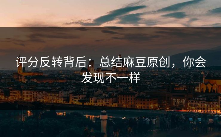 评分反转背后：总结麻豆原创，你会发现不一样