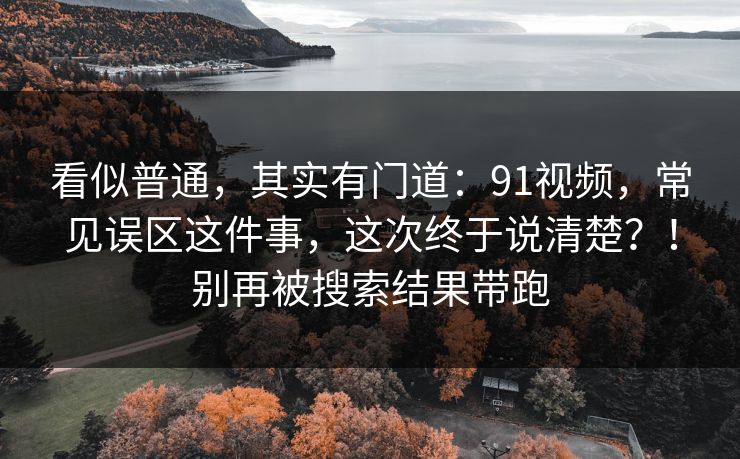 看似普通，其实有门道：91视频，常见误区这件事，这次终于说清楚？！别再被搜索结果带跑