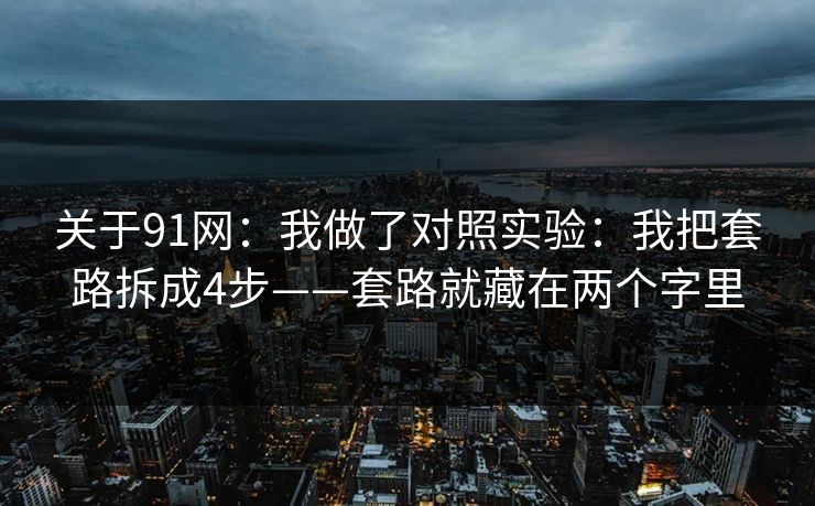关于91网:我做了对照实验:我把套路拆成4步——套路就藏在两个字里 关于91网:我做了对照实验:我把套路拆成4步——套路就藏在两个字里