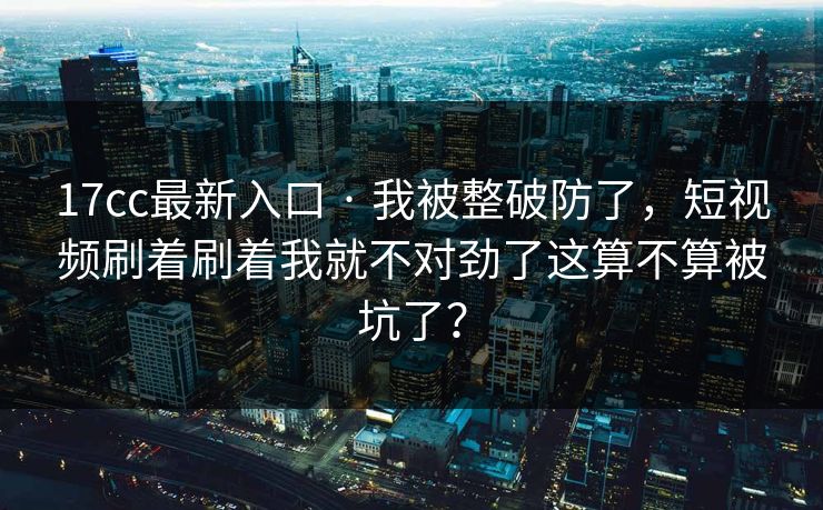 17cc最新入口 · 我被整破防了，短视频刷着刷着我就不对劲了这算不算被坑了？