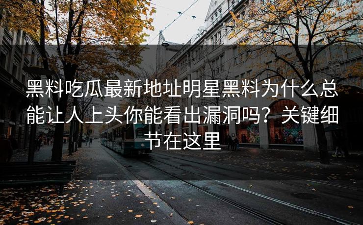 黑料吃瓜最新地址明星黑料为什么总能让人上头你能看出漏洞吗？关键细节在这里
