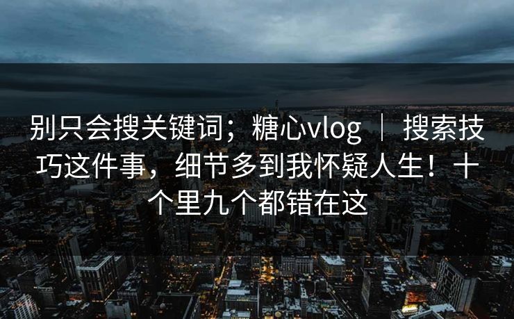 别只会搜关键词；糖心vlog ｜ 搜索技巧这件事，细节多到我怀疑人生！十个里九个都错在这