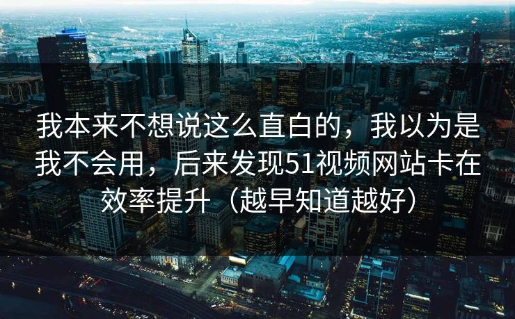 我本来不想说这么直白的，我以为是我不会用，后来发现51视频网站卡在效率提升（越早知道越好）