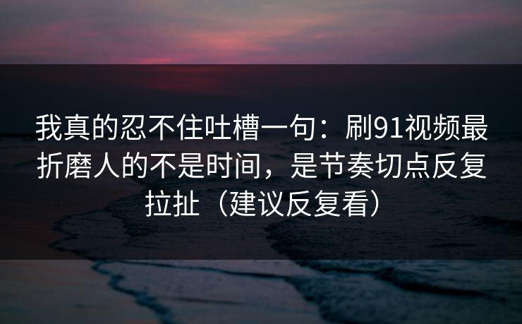 我真的忍不住吐槽一句:刷91视频最折磨人的不是时间,是节奏切点反复拉扯(建议反复看) 我真的忍不住吐槽一句:刷91视频最折磨人的不是时间,是节奏切点反复拉扯(建议反复看)